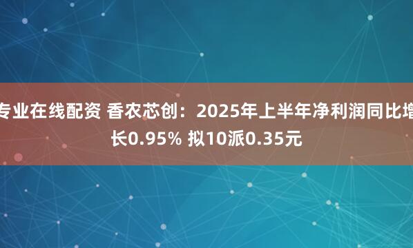 专业在线配资 香农芯创：2025年上半年净利润同比增长0.95% 拟10派0.35元