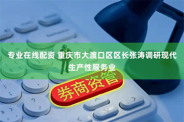 专业在线配资 重庆市大渡口区区长张涛调研现代生产性服务业