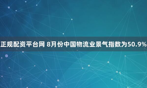 正规配资平台网 8月份中国物流业景气指数为50.9%
