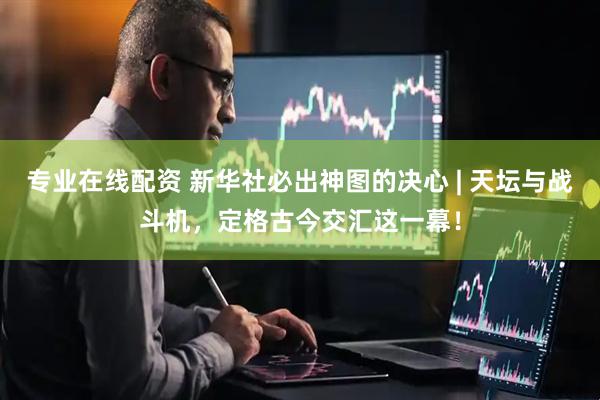 专业在线配资 新华社必出神图的决心 | 天坛与战斗机，定格古今交汇这一幕！