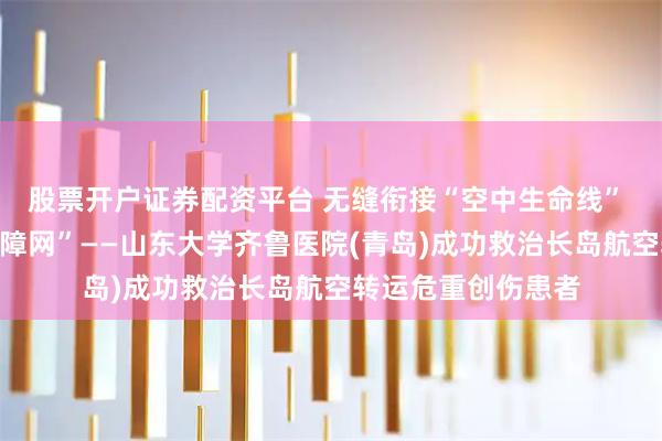 股票开户证券配资平台 无缝衔接“空中生命线” 筑牢院内“急救保障网”——山东大学齐鲁医院(青岛)成功救治长岛航空转运危重创伤患者