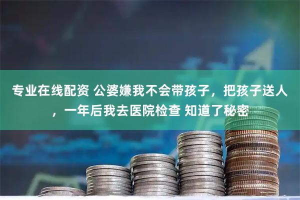 专业在线配资 公婆嫌我不会带孩子,把孩子送人,一年后我去医院检查 知道了秘密
