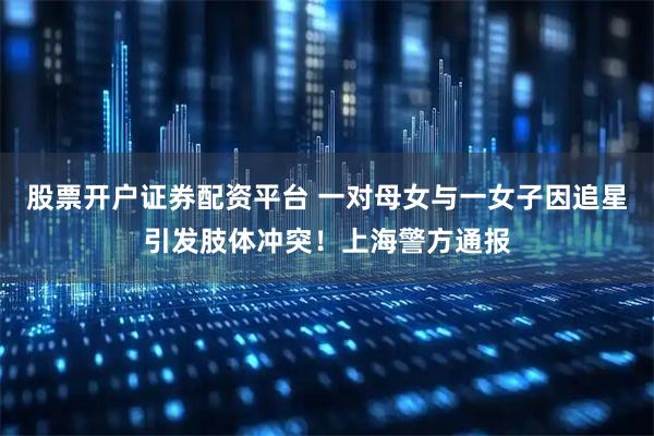 股票开户证券配资平台 一对母女与一女子因追星引发肢体冲突！上海警方通报