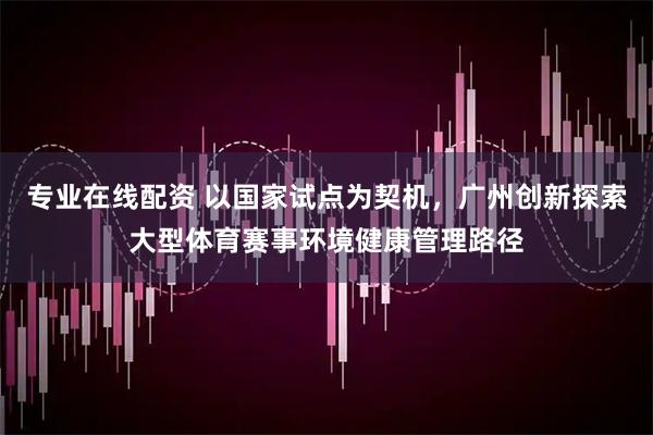 专业在线配资 以国家试点为契机，广州创新探索大型体育赛事环境健康管理路径
