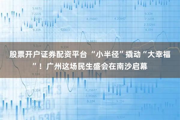 股票开户证券配资平台 “小半径”撬动“大幸福”！广州这场民生盛会在南沙启幕