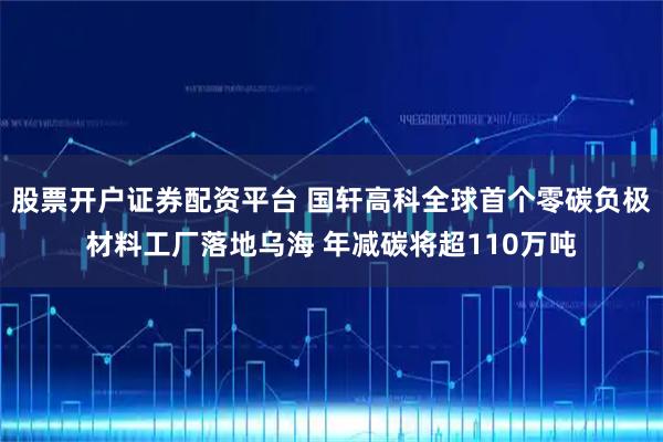 股票开户证券配资平台 国轩高科全球首个零碳负极材料工厂落地乌海 年减碳将超110万吨