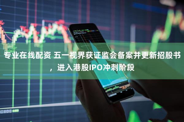 专业在线配资 五一视界获证监会备案并更新招股书，进入港股IPO冲刺阶段