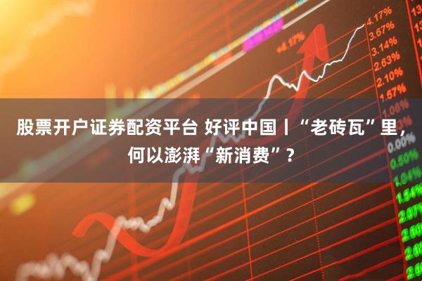 股票开户证券配资平台 好评中国丨“老砖瓦”里,何以澎湃“新消费”?