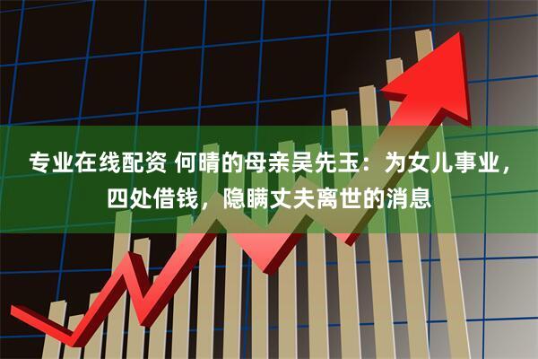 专业在线配资 何晴的母亲吴先玉:为女儿事业,四处借钱,隐瞒丈夫离世的消息