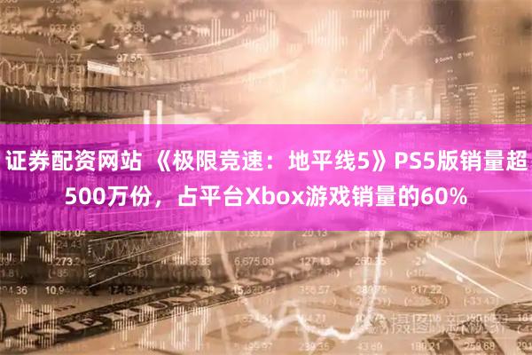 证券配资网站 《极限竞速：地平线5》PS5版销量超500万份，占平台Xbox游戏销量的60%