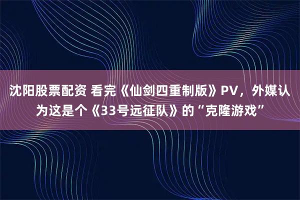 沈阳股票配资 看完《仙剑四重制版》PV，外媒认为这是个《33号远征队》的“克隆游戏”