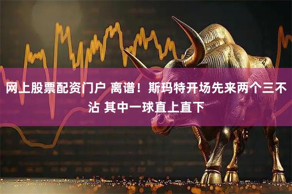 网上股票配资门户 离谱！斯玛特开场先来两个三不沾 其中一球直上直下