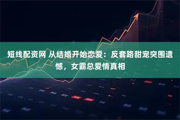 短线配资网 从结婚开始恋爱：反套路甜宠突围遗憾，女霸总爱情真相