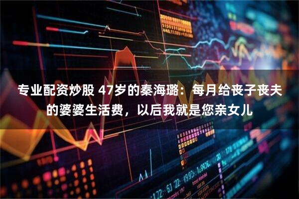 专业配资炒股 47岁的秦海璐：每月给丧子丧夫的婆婆生活费，以后我就是您亲女儿