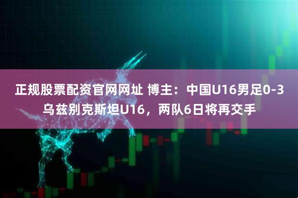 正规股票配资官网网址 博主：中国U16男足0-3乌兹别克斯坦U16，两队6日将再交手