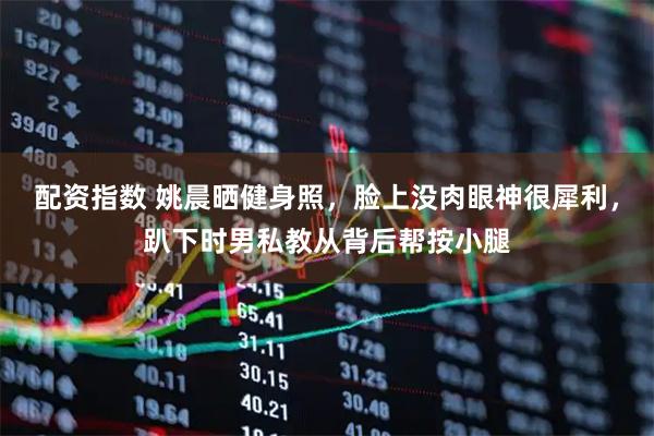 配资指数 姚晨晒健身照，脸上没肉眼神很犀利，趴下时男私教从背后帮按小腿