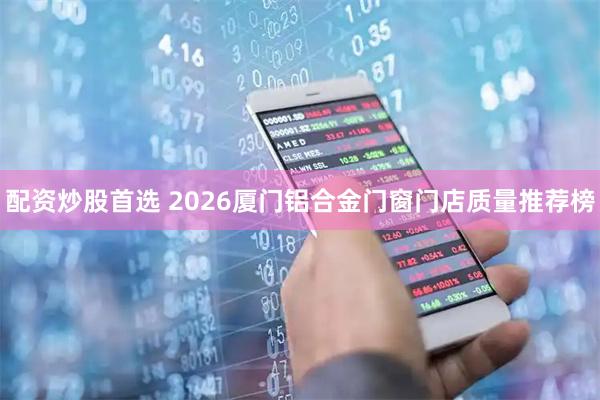配资炒股首选 2026厦门铝合金门窗门店质量推荐榜