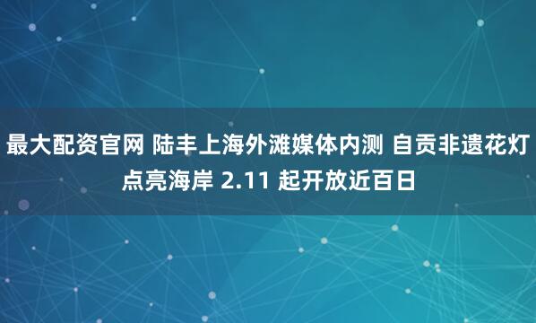 最大配资官网 陆丰上海外滩媒体内测 自贡非遗花灯点亮海岸 2.11 起开放近百日
