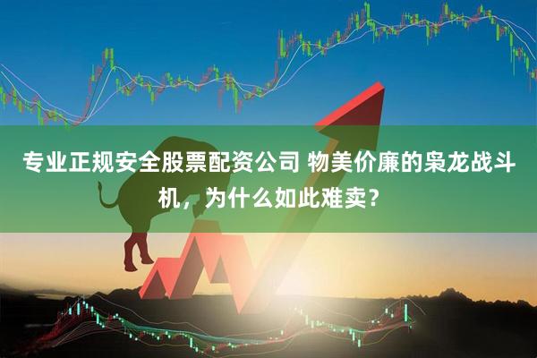 专业正规安全股票配资公司 物美价廉的枭龙战斗机，为什么如此难卖？