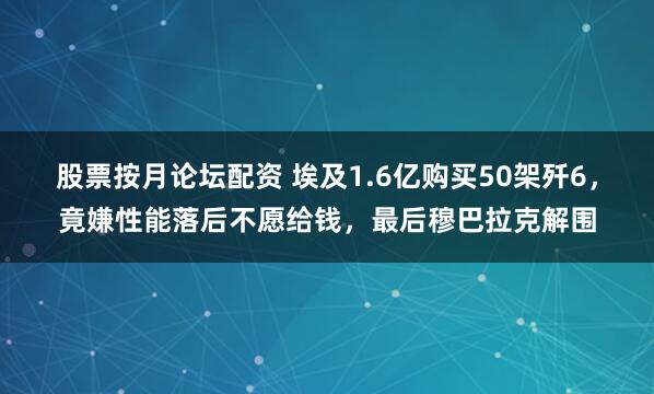 股票按月论坛配资 埃及1.6亿购买50架歼6，竟嫌性能落后不愿给钱，最后穆巴拉克解围