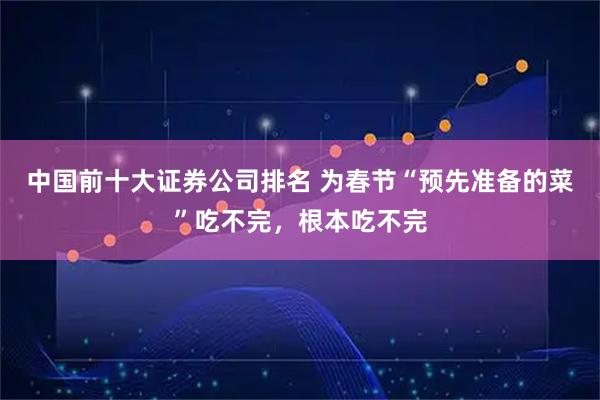 中国前十大证券公司排名 为春节“预先准备的菜”吃不完，根本吃不完