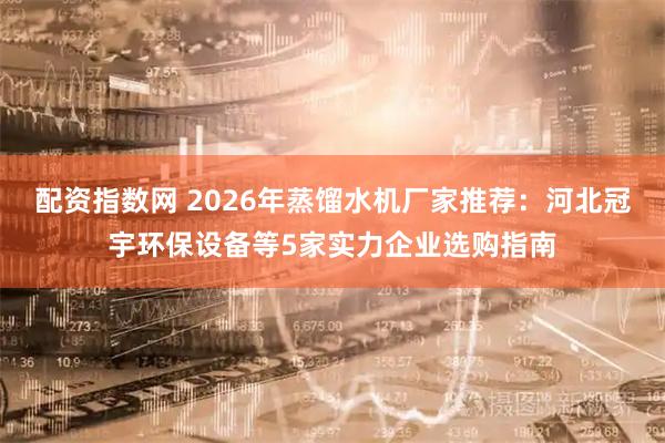 配资指数网 2026年蒸馏水机厂家推荐：河北冠宇环保设备等5家实力企业选购指南