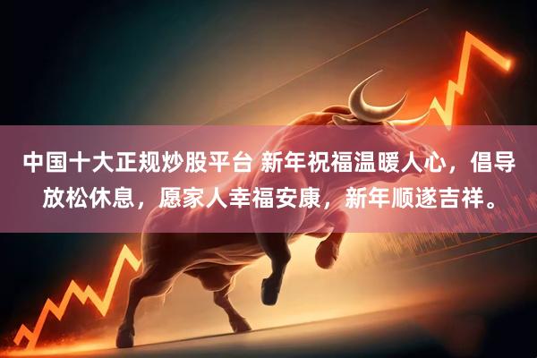 中国十大正规炒股平台 新年祝福温暖人心，倡导放松休息，愿家人幸福安康，新年顺遂吉祥。