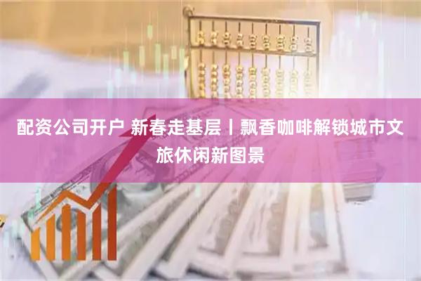 配资公司开户 新春走基层丨飘香咖啡解锁城市文旅休闲新图景