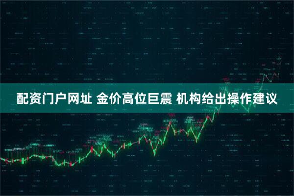 配资门户网址 金价高位巨震 机构给出操作建议
