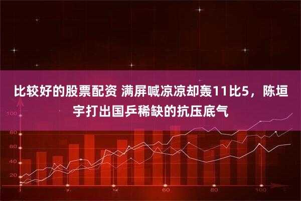 比较好的股票配资 满屏喊凉凉却轰11比5，陈垣宇打出国乒稀缺的抗压底气