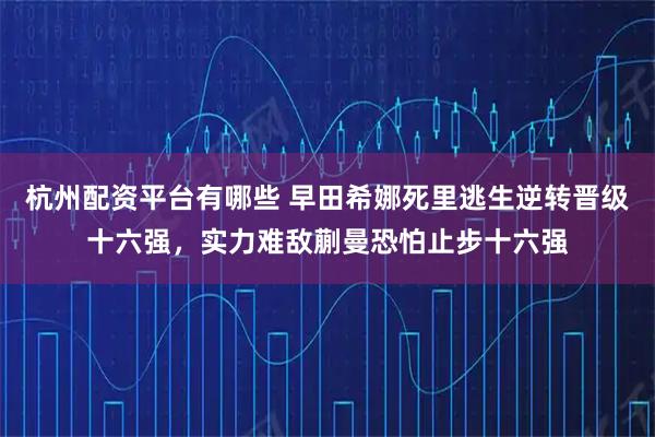 杭州配资平台有哪些 早田希娜死里逃生逆转晋级十六强，实力难敌蒯曼恐怕止步十六强