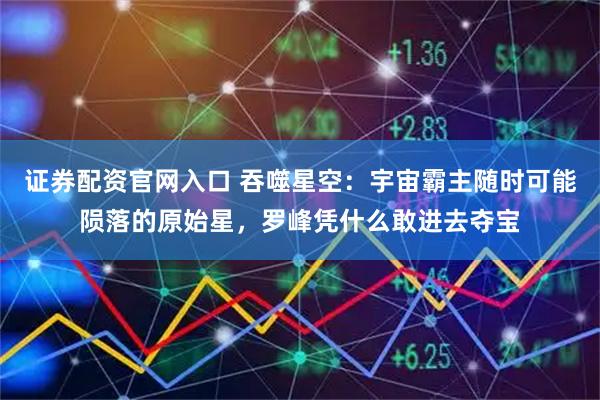 证券配资官网入口 吞噬星空：宇宙霸主随时可能陨落的原始星，罗峰凭什么敢进去夺宝