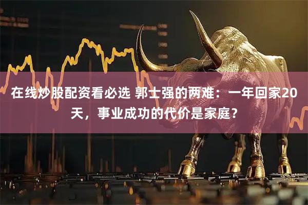 在线炒股配资看必选 郭士强的两难：一年回家20天，事业成功的代价是家庭？