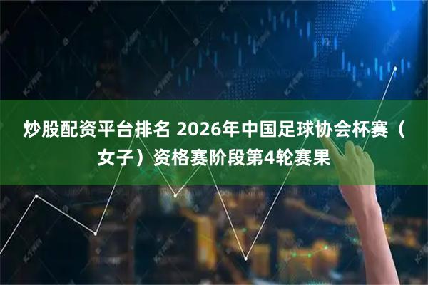 炒股配资平台排名 2026年中国足球协会杯赛（女子）资格赛阶段第4轮赛果