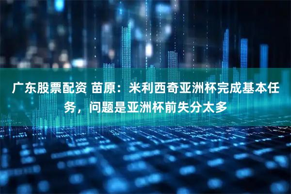 广东股票配资 苗原：米利西奇亚洲杯完成基本任务，问题是亚洲杯前失分太多