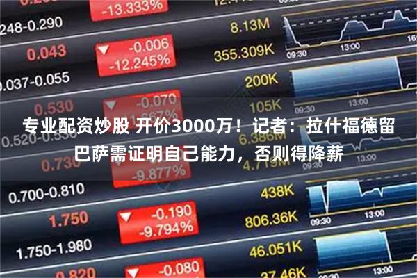 专业配资炒股 开价3000万！记者：拉什福德留巴萨需证明自己能力，否则得降薪