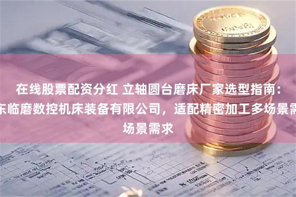 在线股票配资分红 立轴圆台磨床厂家选型指南：山东临磨数控机床装备有限公司，适配精密加工多场景需求