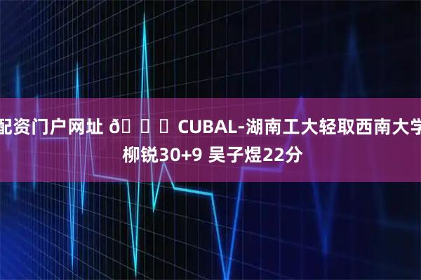 配资门户网址 🏀CUBAL-湖南工大轻取西南大学 柳锐30+9 吴子煜22分