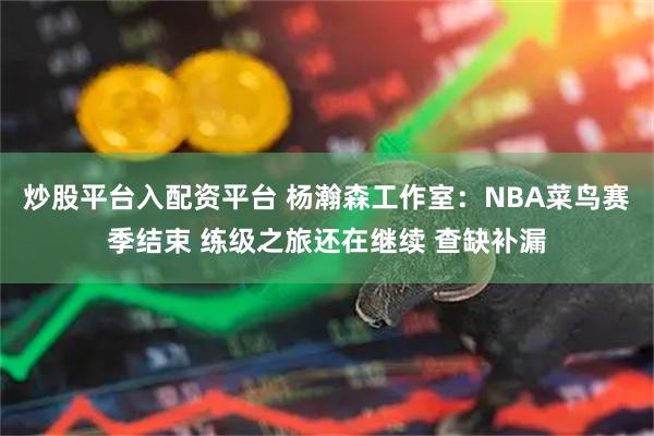 炒股平台入配资平台 杨瀚森工作室：NBA菜鸟赛季结束 练级之旅还在继续 查缺补漏