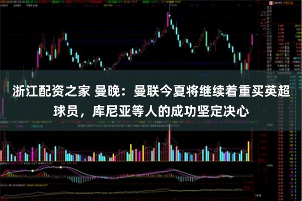 浙江配资之家 曼晚：曼联今夏将继续着重买英超球员，库尼亚等人的成功坚定决心