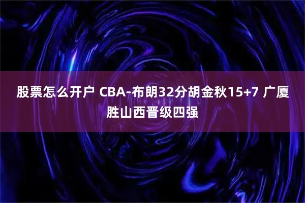 股票怎么开户 CBA-布朗32分胡金秋15+7 广厦胜山西晋级四强