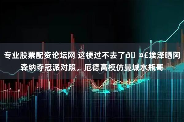 专业股票配资论坛网 这梗过不去了🤣埃泽晒阿森纳夺冠派对照，厄德高模仿曼城水瓶哥