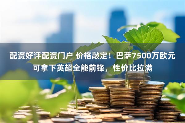 配资好评配资门户 价格敲定！巴萨7500万欧元可拿下英超全能前锋，性价比拉满