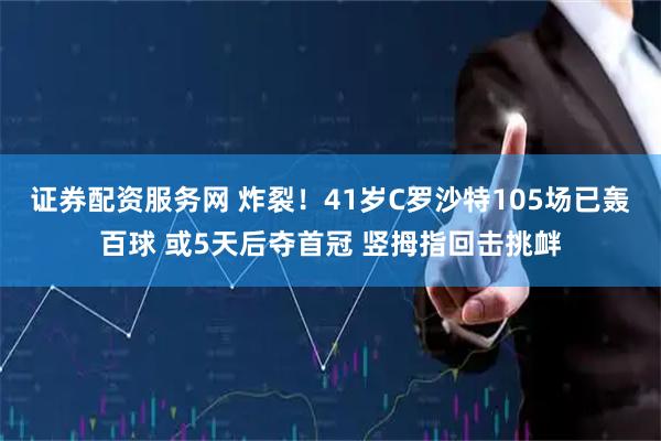 证券配资服务网 炸裂！41岁C罗沙特105场已轰百球 或5天后夺首冠 竖拇指回击挑衅