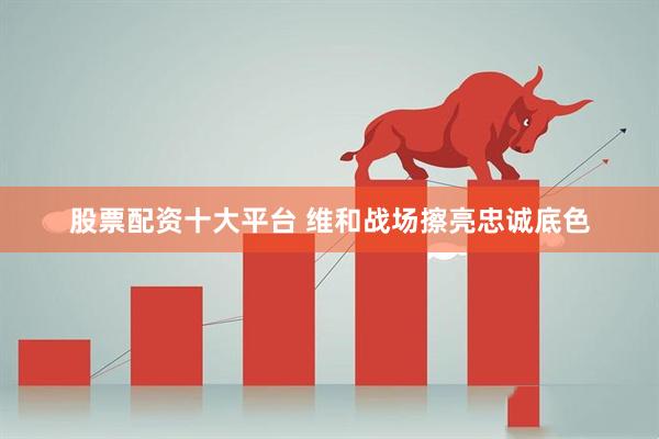 股票配资十大平台 维和战场擦亮忠诚底色