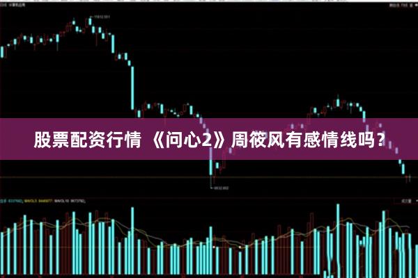 股票配资行情 《问心2》周筱风有感情线吗？