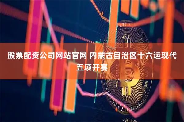 股票配资公司网站官网 内蒙古自治区十六运现代五项开赛