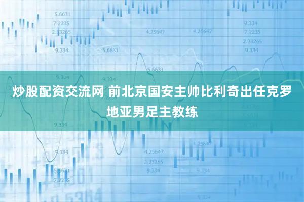 炒股配资交流网 前北京国安主帅比利奇出任克罗地亚男足主教练
