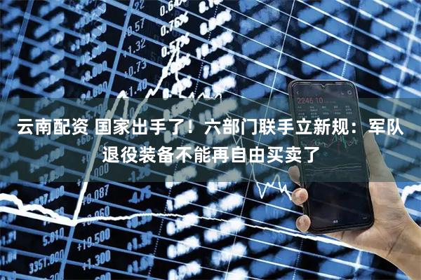 云南配资 国家出手了！六部门联手立新规：军队退役装备不能再自由买卖了