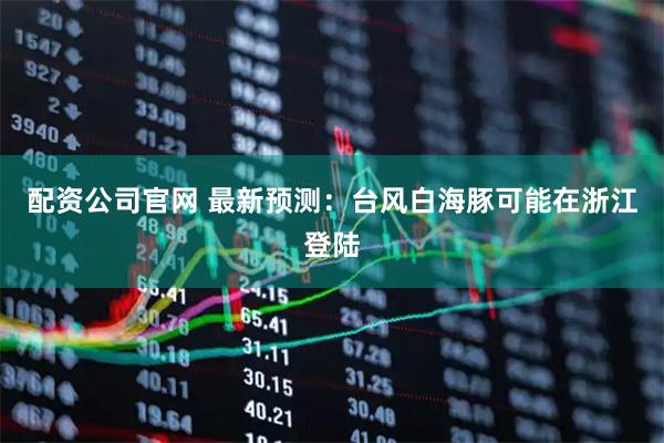 配资公司官网 最新预测：台风白海豚可能在浙江登陆